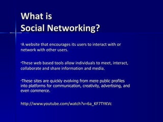What is  Social Networking? A website that encourages its users to interact with or network with other users. These web based tools allow individuals to meet, interact, collaborate and share information and media. These sites are quickly evolving from mere public profiles into platforms for communication, creativity, advertising, and even commerce.  http:// www.youtube.com/watch?v =6a_KF7TYKVc 