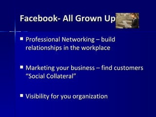 Facebook- All Grown Up Professional Networking – build relationships in the workplace Marketing your business – find customers “Social Collateral” Visibility for you organization 