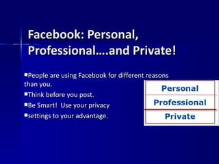 Facebook: Personal, Professional….and Private! People are using Facebook for different reasons than you. Think before you post. Be Smart!  Use your privacy  settings to your advantage. 