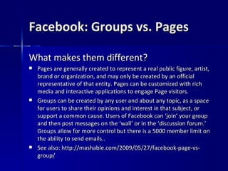 Facebook: Groups vs. Pages What makes them different? Pages are generally created to represent a real public figure, artist, brand or organization, and may only be created by an official representative of that entity. Pages can be customized with rich media and interactive applications to engage Page visitors.  Groups can be created by any user and about any topic, as a space for users to share their opinions and interest in that subject, or support a common cause. Users of Facebook can ‘join’ your group and then post messages on the ‘wall’ or in the ‘discussion forum.’ Groups allow for more control but there is a 5000 member limit on the ability to send emails..  See also: http://mashable.com/2009/05/27/facebook-page-vs-group/ 