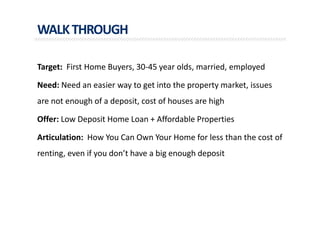 WALKTHROUGH
Target: First Home Buyers, 30-45 year olds, married, employed
Need: Need an easier way to get into the property market, issues
are not enough of a deposit, cost of houses are high
Offer: Low Deposit Home Loan + Affordable Properties
Articulation: How You Can Own Your Home for less than the cost of
renting, even if you don’t have a big enough deposit
 