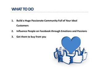 WHATTODO
1. Build a Huge Passionate Community Full of Your Ideal
Customers
2. Influence People on Facebook through Emotions and Passions
3. Get them to buy from you
 