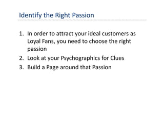 Identify the Right Passion
1. In order to attract your ideal customers as
Loyal Fans, you need to choose the right
passion
2. Look at your Psychographics for Clues
3. Build a Page around that Passion
 