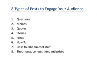 8 Types of Posts to Engage Your Audience
1. Questions
2. Memes
3. Quotes
4. Stories
5. Ideas
6. How To
7. Links to random cool stuff
8. Shout-outs, competitions and prizes
 