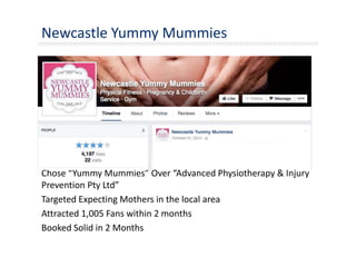 Newcastle Yummy Mummies
Chose “Yummy Mummies” Over “Advanced Physiotherapy & Injury
Prevention Pty Ltd”
Targeted Expecting Mothers in the local area
Attracted 1,005 Fans within 2 months
Booked Solid in 2 Months
 
