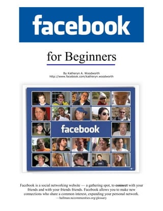 for Beginners
                            By Katheryn A. Woodworth
                   http://www.facebook.com/katheryn.woodworth




Facebook is a social networking website — a gathering spot, to connect with your
    friends and with your friends friends. Facebook allows you to make new
  connections who share a common interest, expanding your personal network.
                       —hallman.nccommunities.org/glossary
 