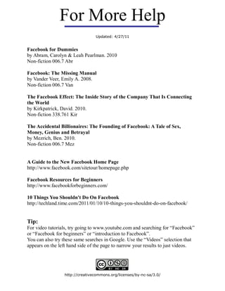 For More Help
                                Updated: 4/27/11


Facebook for Dummies
by Abram, Carolyn & Leah Pearlman. 2010
Non-fiction 006.7 Abr

Facebook: The Missing Manual
by Vander Veer, Emily A. 2008.
Non-fiction 006.7 Van

The Facebook Effect: The Inside Story of the Company That Is Connecting
the World
by Kirkpatrick, David. 2010.
Non-fiction 338.761 Kir

The Accidental Billionaires: The Founding of Facebook: A Tale of Sex,
Money, Genius and Betrayal
by Mezrich, Ben. 2010.
Non-fiction 006.7 Mez


A Guide to the New Facebook Home Page
http://www.facebook.com/sitetour/homepage.php

Facebook Resources for Beginners
http://www.facebookforbeginners.com/

10 Things You Shouldn't Do On Facebook
http://techland.time.com/2011/01/10/10-things-you-shouldnt-do-on-facebook/


Tip:
For video tutorials, try going to www.youtube.com and searching for “Facebook”
or “Facebook for beginners” or “introduction to Facebook”.
You can also try these same searches in Google. Use the “Videos” selection that
appears on the left hand side of the page to narrow your results to just videos.




                 http://creativecommons.org/licenses/by-nc-sa/3.0/
 