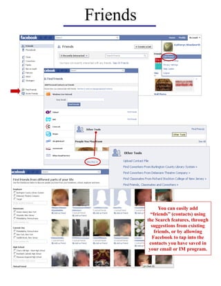 Friends




                You can easily add
            “friends” (contacts) using
          the Search features, through
            suggestions from existing
              friends, or by allowing
             Facebook to tap into the
           contacts you have saved in
           your email or IM program.
 