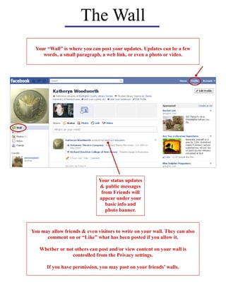The Wall
 Your “Wall” is where you can post your updates. Updates can be a few
    words, a small paragraph, a web link, or even a photo or video.




                              Your status updates
                              & public messages
                               from Friends will
                              appear under your
                                 basic info and
                                 photo banner.



You may allow friends & even visitors to write on your wall. They can also
      comment on or “Like” what has been posted if you allow it.

   Whether or not others can post and/or view content on your wall is
                 controlled from the Privacy settings.

       If you have permission, you may post on your friends’ walls.
 