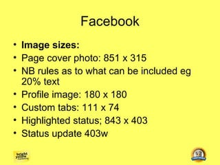 Facebook
• Image sizes:
• Page cover photo: 851 x 315
• NB rules as to what can be included eg
  20% text
• Profile image: 180 x 180
• Custom tabs: 111 x 74
• Highlighted status; 843 x 403
• Status update 403w
 