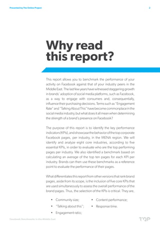 Presented by The Online Project                                                                          2




                                  Why read
                                  this report?
                                  This report allows you to benchmark the performance of your
                                  activity on Facebook against that of your industry peers in the
                                  Middle East. The last few years have witnessed staggering growth
                                  in brands’ adoption of social media platforms, such as Facebook,
                                  as a way to engage with consumers and, consequentially,
                                  influence their purchasing decisions. Terms such as “Engagement
                                  Rate” and “Talking About This” have become commonplace in the
                                  social media industry, but what does it all mean when determining
                                  the strength of a brand’s presence on Facebook?

                                  The purpose of this report is to identify the key performance
                                  indicators (KPIs), and showcase the behavior of the top corporate
                                  Facebook pages, per industry, in the MENA region. We will
                                  identify and analyze eight core industries, according to five
                                  essential KPIs, in order to evaluate who are the top performing
                                  pages per industry. We also identified a benchmark based on
                                  calculating an average of the top ten pages for each KPI per
                                  industry. Brands can then use these benchmarks as a reference
                                  point to evaluate the performance of their pages.

                                  What differentiates this report from other versions that rank brand
                                  pages, aside from its scope, is the inclusion of five core KPIs that
                                  are used simultaneously to assess the overall performance of the
                                  brand pages. Thus, the selection of the KPIs is critical. They are,

                                     •	 Community size;             •	 Content performance;
                                     •	 “Talking about this”;       •	 Response time.
                                     •	 Engagement ratio;
Facebook Benchmarks in the Middle East
 