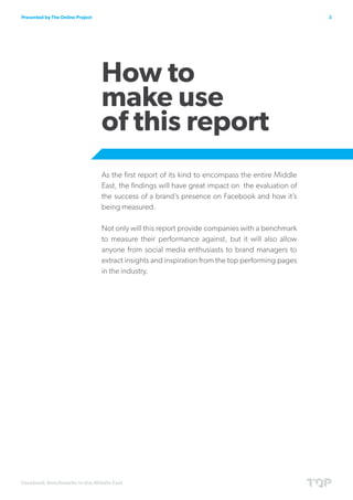 Presented by The Online Project                                                                    3




                                  How to
                                  make use
                                  of this report
                                  As the first report of its kind to encompass the entire Middle
                                  East, the findings will have great impact on the evaluation of
                                  the success of a brand’s presence on Facebook and how it’s
                                  being measured.

                                  Not only will this report provide companies with a benchmark
                                  to measure their performance against, but it will also allow
                                  anyone from social media enthusiasts to brand managers to
                                  extract insights and inspiration from the top performing pages
                                  in the industry.




Facebook Benchmarks in the Middle East
 