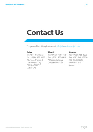 Presented by The Online Project                                                                    33




                                  Contact Us
                                  For general inquiries please email info@theonlineproject.me

                                  Dubai                  Riyadh                  Amman
                                  Tel: +971 4 428 0731   Tel: +966 1 463 4462    Tel: +962 6 465 8209
                                  Fax: +971 4 429 3236   Fax: +966 1 462 6413    Fax: +962 6 465 8206
                                  7th Floor, Thuraya 2   Al Rabiah Building      P.O. Box 840616
                                  Dubai Media City       Olaya Riyadh, KSA       Amman 11184
                                  P.O. Box 500717                                Jordan
                                  Dubai, UAE




Facebook Benchmarks in the Middle East
 