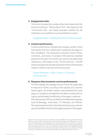Presented by The Online Project                                                                                                                     5




                                  3.	 Engagement ratio:
                                      This metric indicates the number of fans that interact with the
                                      brand according to “Talking About This” with respect to the
                                      “Community Size”, and clearly evaluates whether the fan
                                      interactions are qualitative or just quantitative in nature.

                                           Engagement Ration = (Talking About This ) / (Community Size)


                                  4.	 Content performance:
                                      Content performance indicates the average number of fans
                                      that interact with the content that is posted by the page on
                                      their newsfeeds. The interactions comprise mostly of likes,
                                      comments, and shares. A sample of 30 randomly collected
                                      posts from the past 3-6 months was used to calculate these
                                      interactions, with respect to the “Community Size”. This KPI
                                      clearly evaluates the strength and performance of the posted
                                      content, relative to the size of the community.

                                           Content Performace = (Likes + Shares + Comments) /
                                           (Community Size)


                                  5.	 Response time (customer service performance):
                                      This KPI indicates the average amount of time the page takes
                                      to respond to its fans, by acting in the capacity of a customer
                                      service agent. 30 random inquires were extracted from each
                                      page as a sample to calculate the time taken to respond to an
                                      inquiry, and ultimately, the efficiency of the page’s customers.
                                      The response time KPI was omitted for the following industries:
                                      Food & Beverage, Automotive, TV Channels, and FMCGs.
                                      The reasoning behind this is that they lack the strong customer
                                      service orientation that the other pages possess on their pages.




                                  Disclaimer: The data in this report was compiled by both SocialWatchlist.com and The Online Project.
                                  Based on continuous daily monitoring of thousands of Facebook pages in the Middle East, the number
                                  of likes, people talking about and engagement rates were pulled directly with no assumptions, subjective
                                  opinions, or custom rating system. Each page is manually verified to ensure it is official, and regularly spot-
                                  check their data to ensure its accuracy. Social Watchlist is privately owned and not affiliated, endorsed
                                  or sponsored by Facebook. Some of the brands mentioned in the report are or were clients of The Online
                                  Project but no preference or bias was towards any of them while collecting the data in this report.


Facebook Benchmarks in the Middle East
 