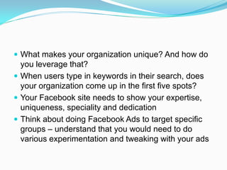  What makes your organization unique? And how do
  you leverage that?
 When users type in keywords in their search, does
  your organization come up in the first five spots?
 Your Facebook site needs to show your expertise,
  uniqueness, speciality and dedication
 Think about doing Facebook Ads to target specific
  groups – understand that you would need to do
  various experimentation and tweaking with your ads
 