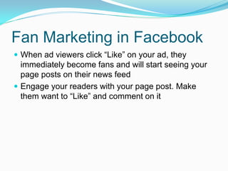 Fan Marketing in Facebook
 When ad viewers click “Like” on your ad, they
  immediately become fans and will start seeing your
  page posts on their news feed
 Engage your readers with your page post. Make
  them want to “Like” and comment on it
 