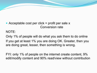 Acceptable cost per click = profit per sale x
                         Conversion rate
NOTE:
Only 1% of people will do what you ask them to do online
If you get at least 1% you are doing OK. Greater, then you
are doing great, lesser, then something is wrong.

FYI: only 1% of people on the internet create content, 9%
edit/modify content and 90% read/view without contribution
 