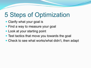 5 Steps of Optimization
 Clarify what your goal is
 Find a way to measure your goal
 Look at your starting point
 Test tactics that move you towards the goal
 Check to see what works/what didn’t, then adapt
 