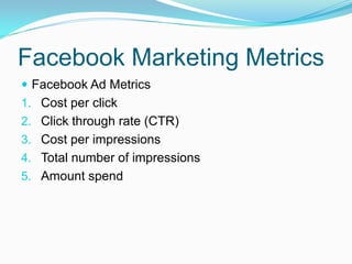 Facebook Marketing Metrics
 Facebook Ad Metrics
1. Cost per click
2. Click through rate (CTR)
3. Cost per impressions
4. Total number of impressions
5. Amount spend
 