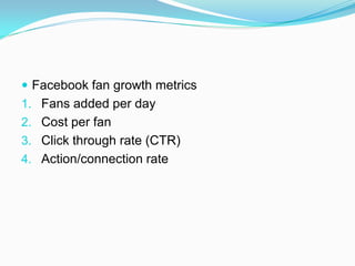  Facebook fan growth metrics
1. Fans added per day
2. Cost per fan
3. Click through rate (CTR)
4. Action/connection rate
 