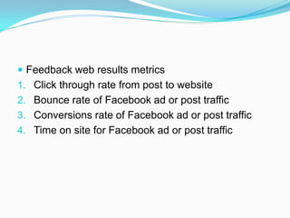  Feedback web results metrics
1. Click through rate from post to website
2. Bounce rate of Facebook ad or post traffic
3. Conversions rate of Facebook ad or post traffic
4. Time on site for Facebook ad or post traffic
 