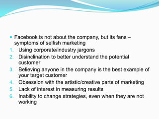  Facebook is not about the company, but its fans –
  symptoms of selfish marketing
1. Using corporate/industry jargons
2. Disinclination to better understand the potential
    customer
3. Believing anyone in the company is the best example of
    your target customer
4. Obsession with the artistic/creative parts of marketing
5. Lack of interest in measuring results
6. Inability to change strategies, even when they are not
    working
 