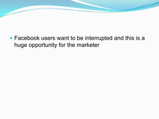  Facebook users want to be interrupted and this is a
 huge opportunity for the marketer
 