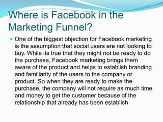 Where is Facebook in the
Marketing Funnel?
 One of the biggest objection for Facebook marketing
 is the assumption that social users are not looking to
 buy. While its true that they might not be ready to do
 the purchase, Facebook marketing brings them
 aware of the product and helps to establish branding
 and familiarity of the users to the company or
 product. So when they are ready to make the
 purchase, the company will not require as much time
 and money to get the customer because of the
 relationship that already has been establish
 
