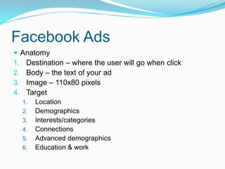Facebook Ads
 Anatomy
1. Destination – where the user will go when click
2. Body – the text of your ad
3. Image – 110x80 pixels
4. Target
  1. Location
  2. Demographics
  3. Interests/categories
  4. Connections
  5. Advanced demographics
  6. Education & work
 
