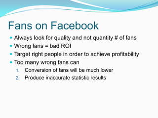 Fans on Facebook
 Always look for quality and not quantity # of fans
 Wrong fans = bad ROI
 Target right people in order to achieve profitability
 Too many wrong fans can
   1. Conversion of fans will be much lower
   2. Produce inaccurate statistic results
 