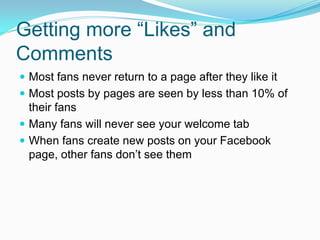 Getting more “Likes” and
Comments
 Most fans never return to a page after they like it
 Most posts by pages are seen by less than 10% of
  their fans
 Many fans will never see your welcome tab
 When fans create new posts on your Facebook
  page, other fans don’t see them
 