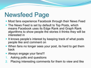 Newsfeed Page
 Most fans experience Facebook through their News Feed
 The News Feed is set by default to Top Posts, which
  means Facebook uses its Edge Rank and Graph Rank
  algorithms to show people the stories it thinks they will be
  interested in
 It knows people’s interest by keeping track of what posts
  people like and comment on
 When fans no longer sees your post, its hard to get them
  back
 Always engage your fans!!!
1. Asking polls and questions
2. Placing interesting comments for them to view and like
 