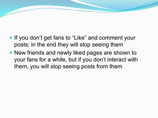  If you don’t get fans to “Like” and comment your
  posts; in the end they will stop seeing them
 New friends and newly liked pages are shown to
  your fans for a while, but if you don’t interact with
  them, you will stop seeing posts from them
 