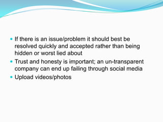  If there is an issue/problem it should best be
  resolved quickly and accepted rather than being
  hidden or worst lied about
 Trust and honesty is important; an un-transparent
  company can end up failing through social media
 Upload videos/photos
 