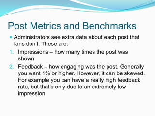 Post Metrics and Benchmarks
 Administrators see extra data about each post that
  fans don’t. These are:
1. Impressions – how many times the post was
    shown
2. Feedback – how engaging was the post. Generally
    you want 1% or higher. However, it can be skewed.
    For example you can have a really high feedback
    rate, but that’s only due to an extremely low
    impression
 