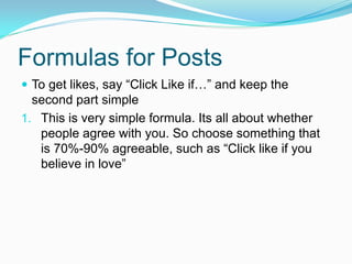 Formulas for Posts
 To get likes, say “Click Like if…” and keep the
  second part simple
1. This is very simple formula. Its all about whether
   people agree with you. So choose something that
   is 70%-90% agreeable, such as “Click like if you
   believe in love”
 