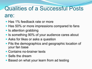Qualities of a Successful Posts
are:
 Has 1% feedback rate or more
 Has 50% or more impressions compared to fans
 Is attention grabbing
 Is something 90% of your audience cares about
 Asks for likes or asks a question
 Fits the demographics and geographic location of
  your fan base
 Contains no-brainer texts
 Sells the dream
 Based on what your learn from ad testing
 