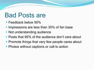Bad Posts are
 Feedback below 50%
 Impressions are less than 30% of fan base
 Not understanding audience
 Posts that 95% of the audience don’t care about
 Promote things that very few people cares about
 Photos without captions or call to action
 