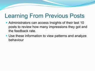 Learning From Previous Posts
 Administrators can access Insights of their last 10
  posts to review how many impressions they got and
  the feedback rate.
 Use these information to view patterns and analyze
  behaviour
 