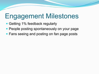 Engagement Milestones
 Getting 1% feedback regularly
 People posting spontaneously on your page
 Fans seeing and posting on fan page posts
 