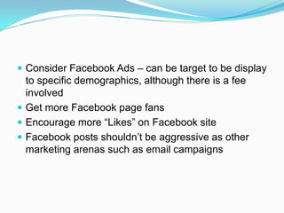 Consider Facebook Ads – can be target to be display
  to specific demographics, although there is a fee
  involved
 Get more Facebook page fans
 Encourage more “Likes” on Facebook site
 Facebook posts shouldn’t be aggressive as other
  marketing arenas such as email campaigns
 