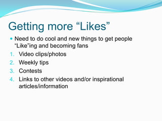 Getting more “Likes”
 Need to do cool and new things to get people
  “Like”ing and becoming fans
1. Video clips/photos
2. Weekly tips
3. Contests
4. Links to other videos and/or inspirational
    articles/information
 