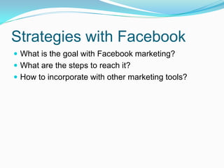 Strategies with Facebook
 What is the goal with Facebook marketing?
 What are the steps to reach it?
 How to incorporate with other marketing tools?
 