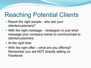 Reaching Potential Clients
 Reach the right people - who are your
  clients/customers?
 With the right message – strategize on just what
  message your company wants to communicate to
  clients/customers
 At the right time
 With the right offer – what are you offering?
  Remember you are NOT directly selling on
  Facebook
 