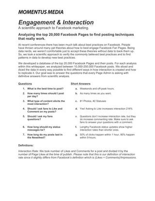  
	
  

Engagement & Interaction
A scientific approach to Facebook marketing.
Analyzing the top 20,000 Facebook Pages to find posting techniques
that really work.
At recent conferences there has been much talk about best practices on Facebook. People
have thrown around many pet theories about how to best engage Facebook Fan Pages. Being
data nerds, we weren’t comfortable just to accept these theories without data to back them up.
So, we took a scientific approach to verify the commonly believed best practices and to find
patterns in data to develop new best practices.

We developed a database of the top 20,000 Facebook Pages and their posts. For each analysis
within this whitepaper, we analyzed between 10,000-250,000 Facebook posts. We sliced and
diced the data in every way possible to find different ways in how interaction is created and how
to replicate it. Our goal was to answer the questions that every Page Admin is asking with
definitive answers from scientific analysis.

Questions                                         Short Answers
       1. What is the best time to post?             a. Weekends and off-peak hours.
       2. How many times should I post               b. As many times as you want.
          per day?
       3. What type of content elicits the           c. #1 Photos, #2 Statuses
          most interaction?
       4. Should I ask fans to Like and              d. Yes! Asking to Like increases interaction 216%
          Comment on my posts?
       5. Should I ask my fans                       e. Questions don’t increase interaction rate, but they
          questions?                                    do increase commenting rate. Make sure to ask
                                                        fans to answer your questions with a comment.
       6. How long should my status                  f.   Lengthy Facebook status updates show higher
          messages be?                                    interaction rates than shorter ones.
       7. How long do my posts last in               g. 50% of clicks happen within 1 hour, 90% happen
          the Newsfeed?                                 within 9 hours.


Definitions:

Interaction Rate: We took number of Likes and Comments for a post and divided it by the
number of Page Likes at the time of publish. Please note that this is our definition of interaction
rate since it slightly differs from Facebook’s definition which is (Likes + Comments)/Impressions.
 