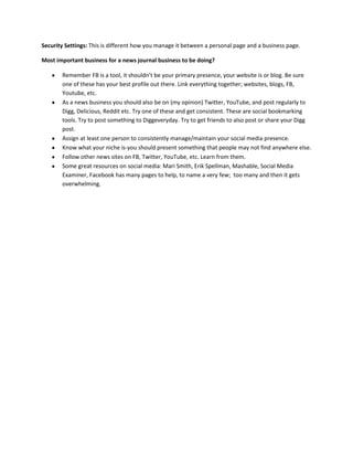 Security Settings: This is different how you manage it between a personal page and a business page.

Most important business for a news journal business to be doing?

       Remember FB is a tool, it shouldn’t be your primary presence, your website is or blog. Be sure
       one of these has your best profile out there. Link everything together; websites, blogs, FB,
       Youtube, etc.
       As a news business you should also be on (my opinion) Twitter, YouTube, and post regularly to
       Digg, Delicious, Reddit etc. Try one of these and get consistent. These are social bookmarking
       tools. Try to post something to Diggeveryday. Try to get friends to also post or share your Digg
       post.
       Assign at least one person to consistently manage/maintain your social media presence.
       Know what your niche is-you should present something that people may not find anywhere else.
       Follow other news sites on FB, Twitter, YouTube, etc. Learn from them.
       Some great resources on social media: Mari Smith, Erik Spellman, Mashable, Social Media
       Examiner, Facebook has many pages to help, to name a very few; too many and then it gets
       overwhelming.
 