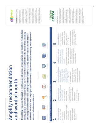 BestPracticeGuide>FacebookbyObjective
12
SillyBandzwantedtoattain
1millionfansandtoallowits
customerstointeractwith
itsproducts.Inordertodo
this,itusedacombinationof
FacebookAdsandintegrated
theGraphAPIintoitswebsite
withproductLikeButtons.
Everytimesomeoneclickedon
oneoftheadsorlikedoneofits
products,astorywaspublished
backtoallofhisorherfriends,
creatingapowerfulviraleffect.
Asaresult,SillyBandzwas
abletosurpassits1millionfan
goalandlearnedalotabout
theproductsitsconsumersare
mostexcitedabout.
HealthyChoicewantedto
growitsFacebookcommunity
andgetmorepeopletotryits
frozenfoods.Itlaunchedan
innovativeprogressivecoupon
campaign.Thevalueofthe
discountincreasedwiththe
numberofpeoplewholiked
HealthyChoice’sFacebookPage
andsignedupforthecoupon,
creatingaviralmultiplier
effect.Byincentivizingpeople
tosharetheofferHealthy
Choicewasabletogetalmost
60,000peopletoconnecttoits
FacebookPage–a900percent
increaseoveritsoriginalfan
base,andwasabletodistribute
50,000coupons.
1
Encouragepeople
tolikeyourPage
a.Thisopensthe
communication
channelsbetweenyouand
yourcustomers
b.Italsocreatesan
associationbetween
yourbrandandthat
individual
2
Creategreatcontent
thatencouragessharing
andkeepitfresh
a.Postvideocontentto
stimulatesharing
b.Useapublishingcalendar
thatincludesexciting
productannouncements
andpromotions
c.Beactiveintwo-way
conversations
3
IntegrateSocialPlugins
andtheGraphAPI
withtheLikeButton
onallofyouronline
propertiesandatany
pointofpurchase
a.Thiscreatesmore
opportunitiesforactions
thatwillbepublished
intotheNewsFeedand
contentthatcanbeused
inSponsoredStories
4
UseFacebookAdsand
SponsoredStoriesto
createwordofmouth
atscale
a.Theseproductsallowyouto
showyourbrand’smessage
toyourtargetaudiencewith
storiesabouttheirfriends
whohavealreadyengaged
withyourbusiness
5
Learnanditerate
a.UsePageInsightsto
determinethecontent
peoplearemostexcited
aboutengagingwith
andsharing
b.UseCampaignReporting
todeterminewhattypeof
creativeandtargetinggives
youthebestresults
EverythingyoudoonFacebookisviralbecauseallactionsarepublishedintotheNewsFeedandare
lasting.PeopleexpecttodiscoverthingsonFacebookthroughtheirfriends.Ratherthanthinking
ofdrivingrecommendationasanindependentobjective,sharingshouldbebuiltintoallofyour
Facebookactivitiesandcampaigns.HerearesomeoftheFacebooktoolsthathelpamplifywordof
mouthandrecommendation.
Amplifyrecommendation
andwordofmouth
5stepstoamplifyrecommendationandwordofmouth
IntroductorytoolsAdvancedtools
AppsonFacebookSocialPluginsGraphAPISponsoredStoriesFacebookAdsEventsPagesDeals
 