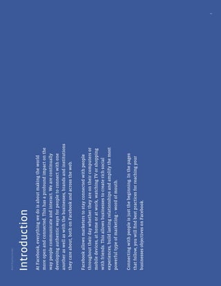 BestPracticeGuide
3
AtFacebook,everythingwedoisaboutmakingtheworld
moreopenandconnected.Thishasaprofoundimpactonthe
waypeoplecommunicateandinteract.Wearecontinually
developingauthenticwaysforpeopletoconnectwithone
anotheraswellaswiththebusinesses,brandsandinstitutions
theycareabout,bothonFacebookandacrosstheweb.
Facebookallowsmarketerstostayconnectedwithpeople
throughouttheirdaywhethertheyareontheircomputersor
mobiledevices,athomeoratwork,watchingTVorshopping
withfriends.Thisallowsbusinessestocreaterichsocial
experiences,buildlastingrelationshipsandamplifythemost
powerfultypeofmarketing–wordofmouth.
Connectingwithpeopleisjustthebeginning.Inthepages
thatfollow,youwillﬁndbestpracticesforreachingyour
businessesobjectivesonFacebook.
Introduction
 