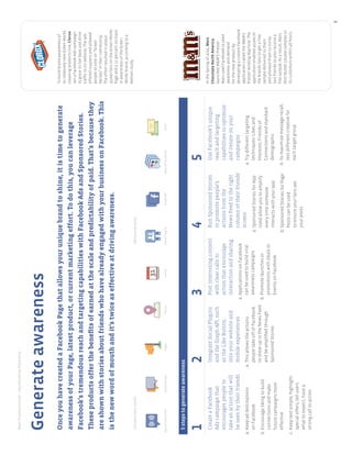BestPracticeGuide>FacebookbyObjective
8
Generateawareness
OnceyouhavecreatedaFacebookPagethatallowsyouruniquebrandtoshine,itistimetogenerate
awarenessofyourPage,latestproduct,orcurrentmarketingeffort.Todothis,youcanleverage
Facebook’stremendousreachandtargetingcapabilitieswithFacebookAdsandSponsoredStories.
Theseproductsofferthebeneﬁtsofearnedatthescaleandpredictabilityofpaid.That’sbecausethey
areshownwithstoriesaboutfriendswhohavealreadyengagedwithyourbusinessonFacebook.This
isthenewwordofmouthandit’stwiceaseffectiveatdrivingawareness.
Tobuildbrandawarenessof
itsrelativelynewGreenWorks
cleaningproductsline,Clorox
ranaFacebookAdscampaign
togrowitsfanbaseanddrive
trafﬁctoitswebsite.Theads
offeredcouponsandallowed
peopletovoteon“Green
Heroes”intheircommunity.
Theeffortresultedinabout
30,000fansontheGreenWorks
Pageanda12percentincrease
inawarenessoftheGreen
Worksbrand,accordingtoa
Nielsenstudy.
1
CreateaFacebook
Adscampaignthat
encouragespeopleto
takeanactionthatwill
beseenbytheirfriends
a.Keepaddestinations
onFacebook
b.Encouragelikingtobuild
connectionsandmake
futurecampaignsmore
effective
c.Keeptextsimple,highlight
specialoffers,tellusers
whattoexpect,havea
strongcalltoaction
2
IntegrateSocialPlugins
andtheGraphAPI,such
astheLikeButton,
intoyourwebsiteand
mobileexperiences
a.Thisallowstheactions
peopletakeoffofFacebook
toshowupintheNewsFeed
andbeampliﬁedthrough
SponsoredStories
3
Postinterestingcontent
withclearcallsto
actionthatencourage
interactionandsharing
a.ApplicationsonFacebook
canbeusedtobuildviral
awarenesscampaigns
b.Promotelaunchesor
promotionswithDealsor
EventsonFacebook
4
RunSponsoredStories
topromotepeople’s
actionsfromthe
NewsFeedtotheright
columnoftheirfriends’
screen
a.SponsoredStoriesforApp
Usedallowyoutoamplify
everytimesomeone
interactswithyourapp
b.SponsoredStoriesforPage
Postscanbeused
toensureyourfanssee
yourposts
5
UseFacebook’sunique
reachandtargeting
capabilitiestooptimize
anditerateonyour
campaigns
a.Trydifferenttargeting
techniques:Likesand
Interests,Friendsof
Connectionsandstandard
demographic
b.Tomaximizemessagerecall,
testdifferentcreativefor
eachtargetgroup
5stepstogenerateawareness
IntheSpringof2010,Mars
ChocolateNorthAmerica
launchedM&M’SPretzel.
MarsusedFacebooktoseed
awarenessanddemand
forthenewproductby
developingacustomFacebook
applicationcalledtheM&M’s
PretzelVendingMachine.The
applicationenabled40,000of
thebrandsfanstogetafree
sampledeliveredtothem
andallowedthemtoinvite
twofriendstoalsoreceivea
freesample.Asaresult,Mars
distributed120,000samplesto
itscustomerswithin48hours.
IntroductorytoolsAdvancedtools
SponsoredStoriesFacebookAdsPlacesDealsEventsPagesSocialPluginsGraphAPIAppsonFacebook
 