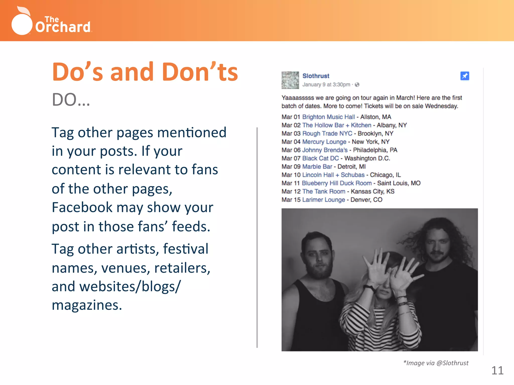 11	
  
Tag	
  other	
  pages	
  menBoned	
  
in	
  your	
  posts.	
  If	
  your	
  
content	
  is	
  relevant	
  to	
  fans	
  
of	
  the	
  other	
  pages,	
  
Facebook	
  may	
  show	
  your	
  
post	
  in	
  those	
  fans’	
  feeds.	
  
Tag	
  other	
  arBsts,	
  fesBval	
  
names,	
  venues,	
  retailers,	
  
and	
  websites/blogs/
magazines.	
  
	
  
Do’s	
  and	
  Don’ts	
  
DO…	
  
*Image	
  via	
  @Slothrust	
  
 